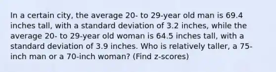 In a certain​ city, the average​ 20- to​ 29-year old man is 69.4 inches​ tall, with a standard deviation of 3.2 ​inches, while the average​ 20- to​ 29-year old woman is 64.5 inches​ tall, with a standard deviation of 3.9 inches. Who is relatively​ taller, a​ 75-inch man or a​ 70-inch woman? (Find z-scores)