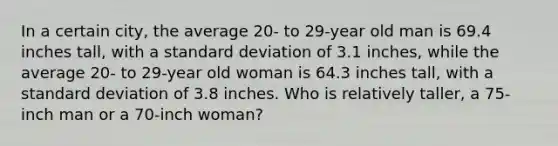 In a certain​ city, the average​ 20- to​ 29-year old man is 69.4 inches​ tall, with a standard deviation of 3.1 ​inches, while the average​ 20- to​ 29-year old woman is 64.3 inches​ tall, with a standard deviation of 3.8 inches. Who is relatively​ taller, a​ 75-inch man or a​ 70-inch woman?