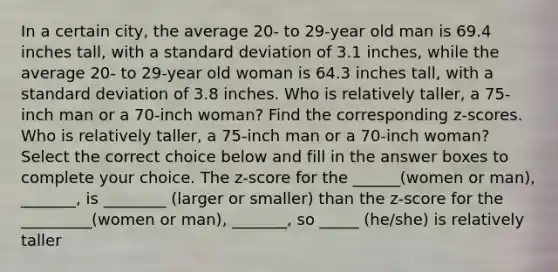 In a certain​ city, the average​ 20- to​ 29-year old man is 69.4 inches​ tall, with a standard deviation of 3.1 ​inches, while the average​ 20- to​ 29-year old woman is 64.3 inches​ tall, with a standard deviation of 3.8 inches. Who is relatively​ taller, a​ 75-inch man or a​ 70-inch woman? Find the corresponding​ z-scores. Who is relatively​ taller, a​ 75-inch man or a​ 70-inch woman? Select the correct choice below and fill in the answer boxes to complete your choice. The z-score for the ______(women or man), _______, is ________ (larger or smaller) than the z-score for the _________(women or man), _______, so _____ (he/she) is relatively taller