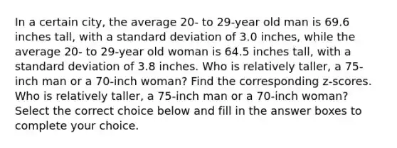 In a certain​ city, the average​ 20- to​ 29-year old man is 69.6 inches​ tall, with a standard deviation of 3.0 inches, while the average​ 20- to​ 29-year old woman is 64.5 inches​ tall, with a standard deviation of 3.8 inches. Who is relatively​ taller, a​ 75-inch man or a​ 70-inch woman? Find the corresponding​ z-scores. Who is relatively​ taller, a​ 75-inch man or a​ 70-inch woman? Select the correct choice below and fill in the answer boxes to complete your choice.