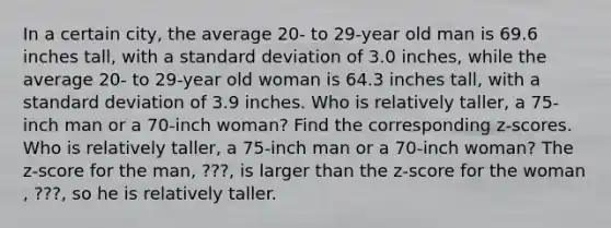 In a certain​ city, the average​ 20- to​ 29-year old man is 69.6 inches​ tall, with a standard deviation of 3.0 ​inches, while the average​ 20- to​ 29-year old woman is 64.3 inches​ tall, with a standard deviation of 3.9 inches. Who is relatively​ taller, a​ 75-inch man or a​ 70-inch woman? Find the corresponding​ z-scores. Who is relatively​ taller, a​ 75-inch man or a​ 70-inch woman? The​ z-score for the man​, ???​, is larger than the​ z-score for the woman​, ???​, so he is relatively taller.