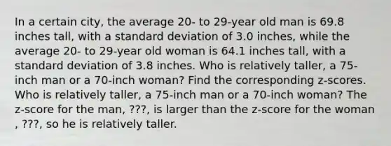 In a certain​ city, the average​ 20- to​ 29-year old man is 69.8 inches​ tall, with a standard deviation of 3.0 ​inches, while the average​ 20- to​ 29-year old woman is 64.1 inches​ tall, with a standard deviation of 3.8 inches. Who is relatively​ taller, a​ 75-inch man or a​ 70-inch woman? Find the corresponding​ z-scores. Who is relatively​ taller, a​ 75-inch man or a​ 70-inch woman? The​ z-score for the man​, ???​, is larger than the​ z-score for the woman​, ???, so he is relatively taller.