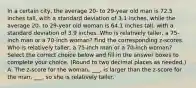 In a certain​ city, the average​ 20- to​ 29-year old man is 72.5 inches​ tall, with a standard deviation of 3.1 ​inches, while the average​ 20- to​ 29-year old woman is 64.1 inches​ tall, with a standard deviation of 3.9 inches. Who is relatively​ taller, a​ 75-inch man or a​ 70-inch woman? Find the corresponding​ z-scores. Who is relatively​ taller, a​ 75-inch man or a​ 70-inch woman? Select the correct choice below and fill in the answer boxes to complete your choice. (Round to two decimal places as​ needed.) A. The​ z-score for the woman​, ___​, is larger than the​ z-score for the man​, ___​, so she is relatively taller.