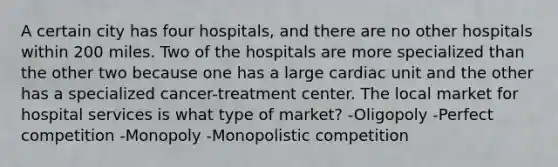 A certain city has four hospitals, and there are no other hospitals within 200 miles. Two of the hospitals are more specialized than the other two because one has a large cardiac unit and the other has a specialized cancer-treatment center. The local market for hospital services is what type of market? -Oligopoly -Perfect competition -Monopoly -Monopolistic competition