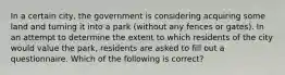 In a certain city, the government is considering acquiring some land and turning it into a park (without any fences or gates). In an attempt to determine the extent to which residents of the city would value the park, residents are asked to fill out a questionnaire. Which of the following is correct?