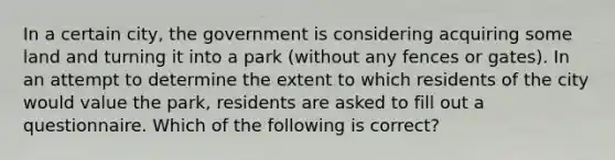 In a certain city, the government is considering acquiring some land and turning it into a park (without any fences or gates). In an attempt to determine the extent to which residents of the city would value the park, residents are asked to fill out a questionnaire. Which of the following is correct?