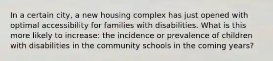 In a certain city, a new housing complex has just opened with optimal accessibility for families with disabilities. What is this more likely to increase: the incidence or prevalence of children with disabilities in the community schools in the coming years?