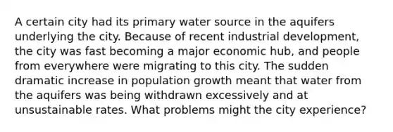 A certain city had its primary water source in the aquifers underlying the city. Because of recent industrial development, the city was fast becoming a major economic hub, and people from everywhere were migrating to this city. The sudden dramatic increase in population growth meant that water from the aquifers was being withdrawn excessively and at unsustainable rates. What problems might the city experience?