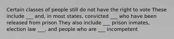 Certain classes of people still do not have the right to vote These include ___ and, in most states, convicted ___ who have been released from prison They also include ___ prison inmates, election law ___, and people who are ___ incompetent