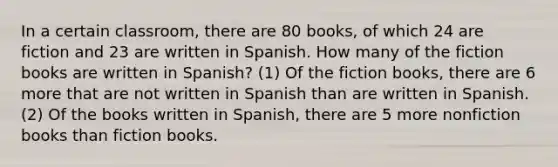 In a certain classroom, there are 80 books, of which 24 are fiction and 23 are written in Spanish. How many of the fiction books are written in Spanish? (1) Of the fiction books, there are 6 more that are not written in Spanish than are written in Spanish. (2) Of the books written in Spanish, there are 5 more nonfiction books than fiction books.