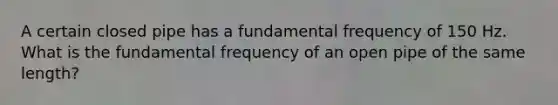 A certain closed pipe has a fundamental frequency of 150 Hz. What is the fundamental frequency of an open pipe of the same length?