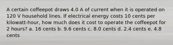 A certain coffeepot draws 4.0 A of current when it is operated on 120 V household lines. If electrical energy costs 10 cents per kilowatt‑hour, how much does it cost to operate the coffeepot for 2 hours? a. 16 cents b. 9.6 cents c. 8.0 cents d. 2.4 cents e. 4.8 cents