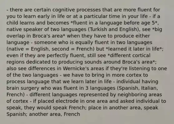 - there are certain cognitive processes that are more fluent for you to learn early in life or at a particular time in your life - if a child learns and becomes *fluent in a language before age 5*, native speaker of two languages (Turkish and English), see *big overlap in Broca's area* when they have to produce either language - someone who is equally fluent in two languages (native = English, second = French) but *learned it later in life*; even if they are perfectly fluent, still see *different cortical regions dedicated to producing sounds around Broca's area*; also see differences in Wernicke's areas if they're listening to one of the two languages - we have to bring in more cortex to process language that we learn later in life - individual having brain surgery who was fluent in 3 languages (Spanish, Italian, French) - different languages represented by neighboring areas of cortex - if placed electrode in one area and asked individual to speak, they would speak French; place in another area, speak Spanish; another area, French