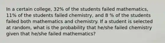 In a certain college, 32% of the students failed mathematics, 11% of the students failed chemistry, and 8 % of the students failed both mathematics and chemistry. If a student is selected at random, what is the probability that he/she failed chemistry given that he/she failed mathematics?