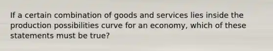 If a certain combination of goods and services lies inside the production possibilities curve for an economy, which of these statements must be true?