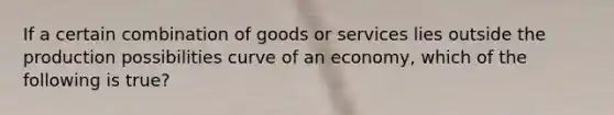 If a certain combination of goods or services lies outside the production possibilities curve of an economy, which of the following is true?