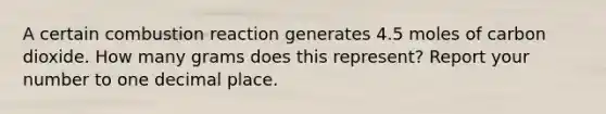 A certain combustion reaction generates 4.5 moles of carbon dioxide. How many grams does this represent? Report your number to one decimal place.