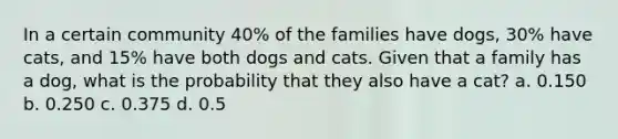 In a certain community 40% of the families have dogs, 30% have cats, and 15% have both dogs and cats. Given that a family has a dog, what is the probability that they also have a cat? a. 0.150 b. 0.250 c. 0.375 d. 0.5