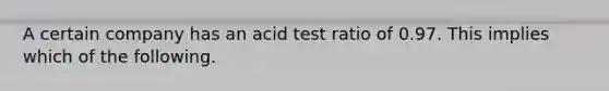 A certain company has an acid test ratio of 0.97. This implies which of the following.