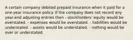 A certain company debited prepaid insurance when it paid for a one-year insurance policy. If the company does not record any year-end adjusting entries then - stockholders' equity would be overstated. - expenses would be overstated. - liabilities would be understated. - assets would be understated. - nothing would be over or understated.