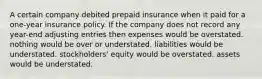 A certain company debited prepaid insurance when it paid for a one-year insurance policy. If the company does not record any year-end adjusting entries then expenses would be overstated. nothing would be over or understated. liabilities would be understated. stockholders' equity would be overstated. assets would be understated.