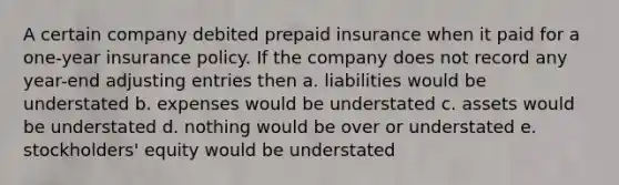 A certain company debited prepaid insurance when it paid for a one-year insurance policy. If the company does not record any year-end adjusting entries then a. liabilities would be understated b. expenses would be understated c. assets would be understated d. nothing would be over or understated e. stockholders' equity would be understated