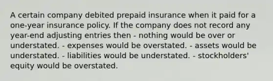 A certain company debited prepaid insurance when it paid for a one-year insurance policy. If the company does not record any year-end adjusting entries then - nothing would be over or understated. - expenses would be overstated. - assets would be understated. - liabilities would be understated. - stockholders' equity would be overstated.