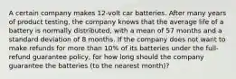 A certain company makes 12-volt car batteries. After many years of product testing, the company knows that the average life of a battery is normally distributed, with a mean of 57 months and a standard deviation of 8 months. If the company does not want to make refunds for more than 10% of its batteries under the full-refund guarantee policy, for how long should the company guarantee the batteries (to the nearest month)?