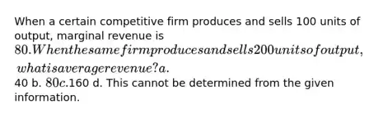 When a certain competitive firm produces and sells 100 units of output, marginal revenue is 80. When the same firm produces and sells 200 units of output, what is average revenue? a.40 b. 80 c.160 d. This cannot be determined from the given information.