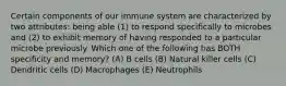 Certain components of our immune system are characterized by two attributes: being able (1) to respond specifically to microbes and (2) to exhibit memory of having responded to a particular microbe previously. Which one of the following has BOTH specificity and memory? (A) B cells (B) Natural killer cells (C) Dendritic cells (D) Macrophages (E) Neutrophils