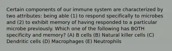 Certain components of our immune system are characterized by two attributes: being able (1) to respond specifically to microbes and (2) to exhibit memory of having responded to a particular microbe previously. Which one of the following has BOTH specificity and memory? (A) B cells (B) Natural killer cells (C) Dendritic cells (D) Macrophages (E) Neutrophils