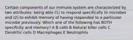 Certain components of our immune system are characterized by two attributes: being able (1) to respond specifically to microbes and (2) to exhibit memory of having responded to a particular microbe previously. Which one of the following has BOTH specificity and memory? A B cells B Natural killer cells C Dendritic cells D Macrophages E Neutrophils