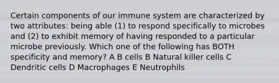 Certain components of our immune system are characterized by two attributes: being able (1) to respond specifically to microbes and (2) to exhibit memory of having responded to a particular microbe previously. Which one of the following has BOTH specificity and memory? A B cells B Natural killer cells C Dendritic cells D Macrophages E Neutrophils