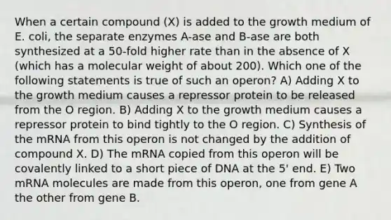 When a certain compound (X) is added to the growth medium of E. coli, the separate enzymes A-ase and B-ase are both synthesized at a 50-fold higher rate than in the absence of X (which has a molecular weight of about 200). Which one of the following statements is true of such an operon? A) Adding X to the growth medium causes a repressor protein to be released from the O region. B) Adding X to the growth medium causes a repressor protein to bind tightly to the O region. C) Synthesis of the mRNA from this operon is not changed by the addition of compound X. D) The mRNA copied from this operon will be covalently linked to a short piece of DNA at the 5' end. E) Two mRNA molecules are made from this operon, one from gene A the other from gene B.