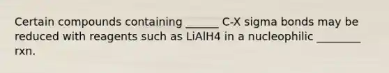 Certain compounds containing ______ C-X sigma bonds may be reduced with reagents such as LiAlH4 in a nucleophilic ________ rxn.