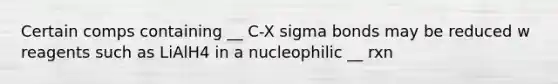 Certain comps containing __ C-X sigma bonds may be reduced w reagents such as LiAlH4 in a nucleophilic __ rxn