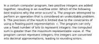 In a certain computer program, two positive integers are added together, resulting in an overflow error. Which of the following best explains why the error occurs? a. The program attempted to perform an operation that is considered an undecidable problem. b. The precision of the result is limited due to the constraints of using a floating-point representation. c. The program can only use a fixed number of bits to represent integers; the computed sum is greater than the maximum representable value. d. The program cannot represent integers; the integers are converted into decimal approximations, leading to rounding errors.