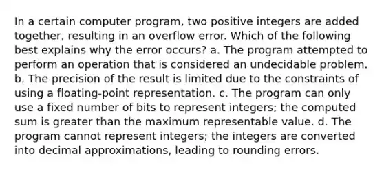 In a certain computer program, two positive integers are added together, resulting in an overflow error. Which of the following best explains why the error occurs? a. The program attempted to perform an operation that is considered an undecidable problem. b. The precision of the result is limited due to the constraints of using a floating-point representation. c. The program can only use a fixed number of bits to represent integers; the computed sum is greater than the maximum representable value. d. The program cannot represent integers; the integers are converted into decimal approximations, leading to rounding errors.