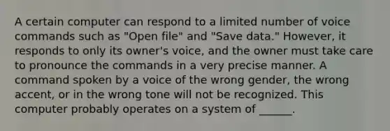 A certain computer can respond to a limited number of voice commands such as "Open file" and "Save data." However, it responds to only its owner's voice, and the owner must take care to pronounce the commands in a very precise manner. A command spoken by a voice of the wrong gender, the wrong accent, or in the wrong tone will not be recognized. This computer probably operates on a system of ______.