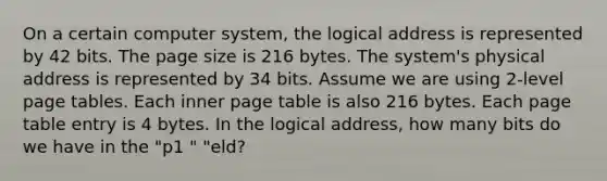 On a certain computer system, the logical address is represented by 42 bits. The page size is 216 bytes. The system's physical address is represented by 34 bits. Assume we are using 2-level page tables. Each inner page table is also 216 bytes. Each page table entry is 4 bytes. In the logical address, how many bits do we have in the "p1 " "eld?