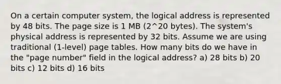 On a certain computer system, the logical address is represented by 48 bits. The page size is 1 MB (2^20 bytes). The system's physical address is represented by 32 bits. Assume we are using traditional (1-level) page tables. How many bits do we have in the "page number" field in the logical address? a) 28 bits b) 20 bits c) 12 bits d) 16 bits