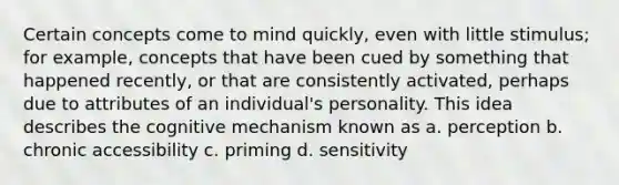 Certain concepts come to mind quickly, even with little stimulus; for example, concepts that have been cued by something that happened recently, or that are consistently activated, perhaps due to attributes of an individual's personality. This idea describes the cognitive mechanism known as a. perception b. chronic accessibility c. priming d. sensitivity