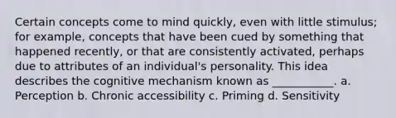 Certain concepts come to mind quickly, even with little stimulus; for example, concepts that have been cued by something that happened recently, or that are consistently activated, perhaps due to attributes of an individual's personality. This idea describes the cognitive mechanism known as ___________. a. Perception b. Chronic accessibility c. Priming d. Sensitivity