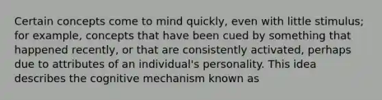 Certain concepts come to mind quickly, even with little stimulus; for example, concepts that have been cued by something that happened recently, or that are consistently activated, perhaps due to attributes of an individual's personality. This idea describes the cognitive mechanism known as