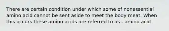 There are certain condition under which some of nonessential amino acid cannot be sent aside to meet the body meat. When this occurs these amino acids are referred to as - amino acid