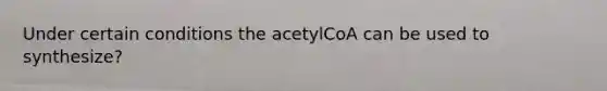 Under certain conditions the acetylCoA can be used to synthesize?