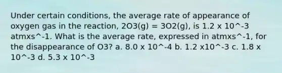 Under certain conditions, the average rate of appearance of oxygen gas in the reaction, 2O3(g) = 3O2(g), is 1.2 x 10^-3 atmxs^-1. What is the average rate, expressed in atmxs^-1, for the disappearance of O3? a. 8.0 x 10^-4 b. 1.2 x10^-3 c. 1.8 x 10^-3 d. 5.3 x 10^-3