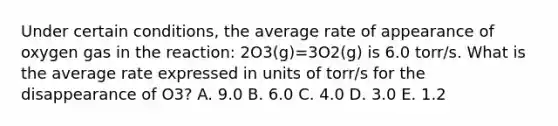 Under certain conditions, the average rate of appearance of oxygen gas in the reaction: 2O3(g)=3O2(g) is 6.0 torr/s. What is the average rate expressed in units of torr/s for the disappearance of O3? A. 9.0 B. 6.0 C. 4.0 D. 3.0 E. 1.2