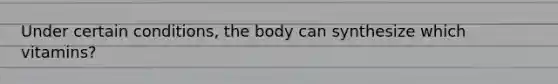 Under certain conditions, the body can synthesize which vitamins?