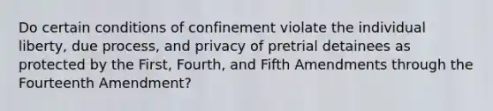 Do certain conditions of confinement violate the individual liberty, due process, and privacy of pretrial detainees as protected by the First, Fourth, and Fifth Amendments through the Fourteenth Amendment?